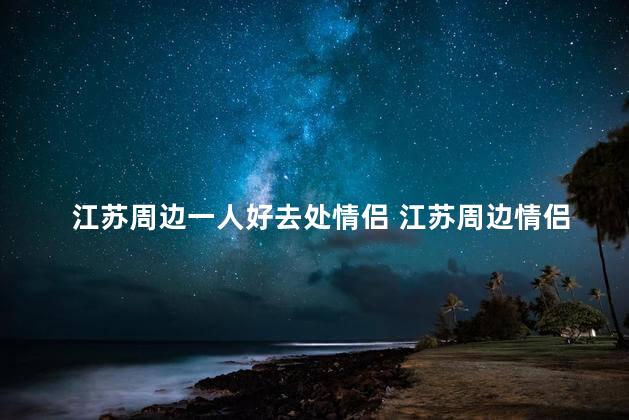 江苏周边一人好去处情侣 江苏周边情侣旅游的首选推荐